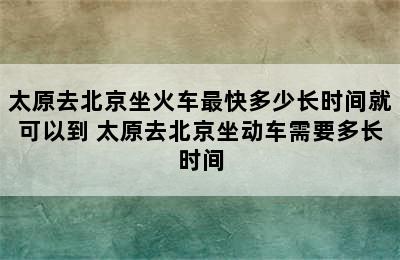 太原去北京坐火车最快多少长时间就可以到 太原去北京坐动车需要多长时间